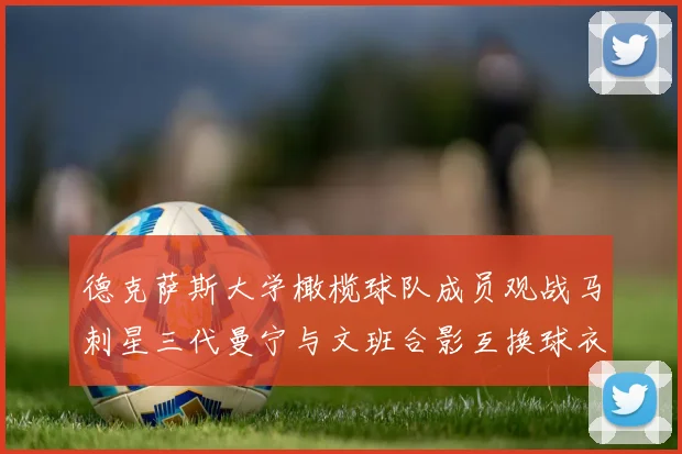 德克萨斯大学橄榄球队成员观战马刺星三代曼宁与文班合影互换球衣精彩瞬间