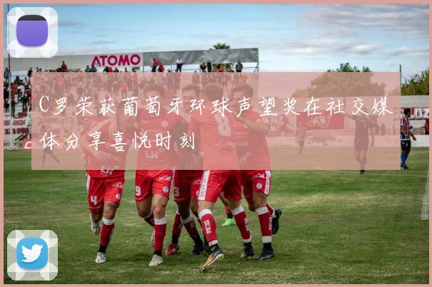 C罗荣获葡萄牙环球声望奖在社交媒体分享喜悦时刻