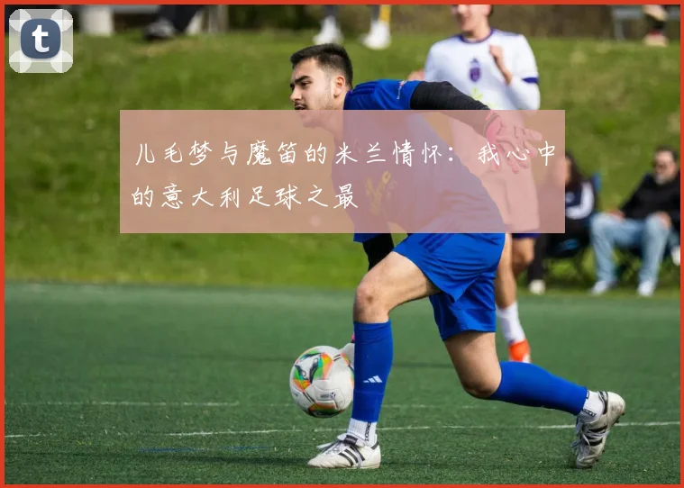 儿毛梦与魔笛的米兰情怀：我心中的意大利足球之最