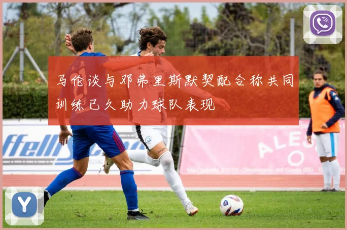 马伦谈与邓弗里斯默契配合称共同训练已久助力球队表现