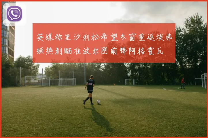英媒称里沙利松希望冬窗重返埃弗顿热刺瞄准波尔图前锋阿格霍瓦