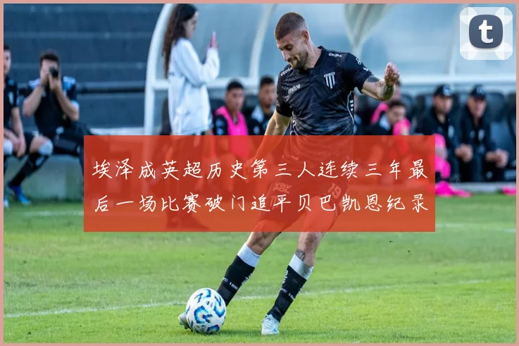埃泽成英超历史第三人连续三年最后一场比赛破门追平贝巴凯恩纪录