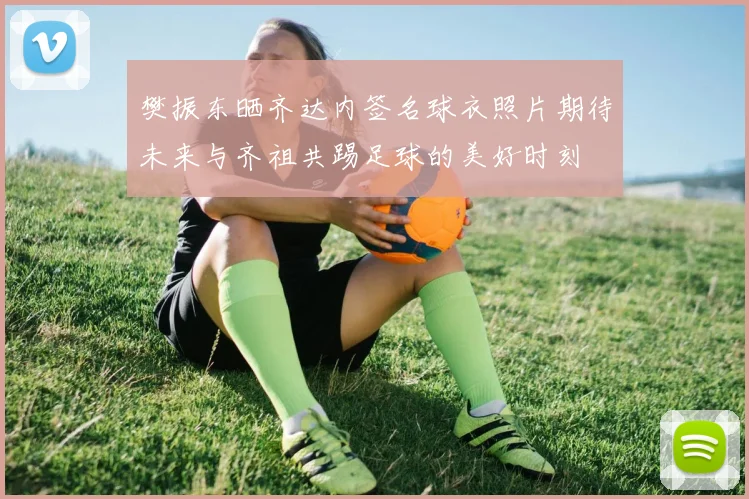 樊振东晒齐达内签名球衣照片期待未来与齐祖共踢足球的美好时刻