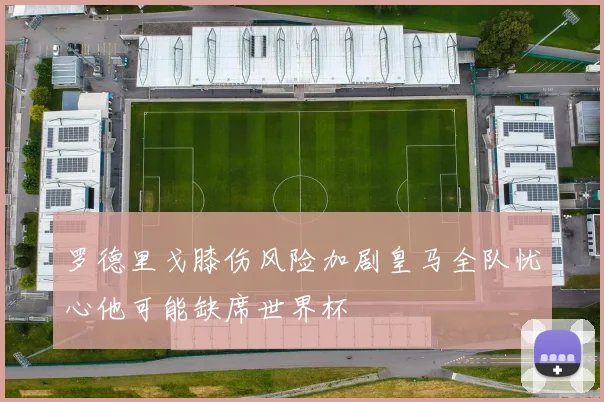 罗德里戈膝伤风险加剧皇马全队忧心他可能缺席世界杯