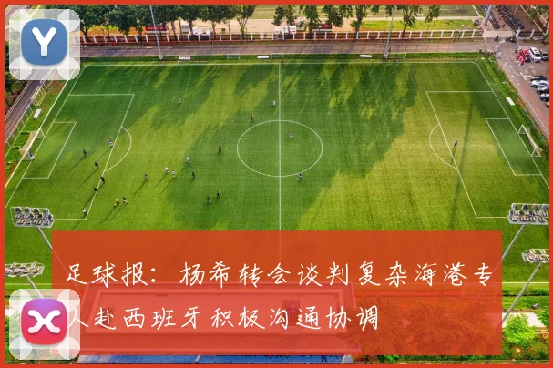 足球报：杨希转会谈判复杂海港专人赴西班牙积极沟通协调
