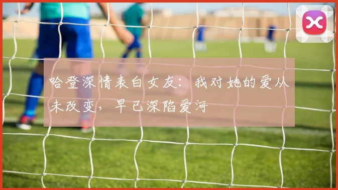 哈登深情表白女友：我对她的爱从未改变，早已深陷爱河