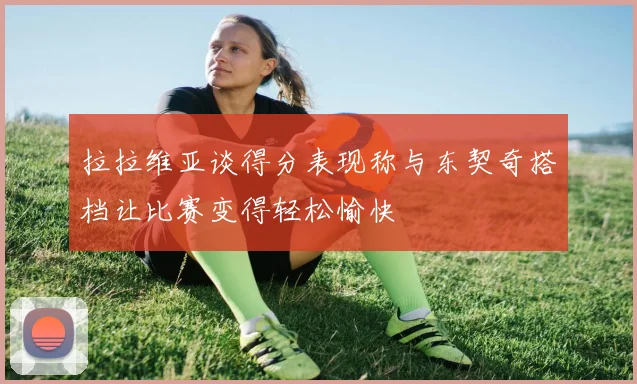 拉拉维亚谈得分表现称与东契奇搭档让比赛变得轻松愉快