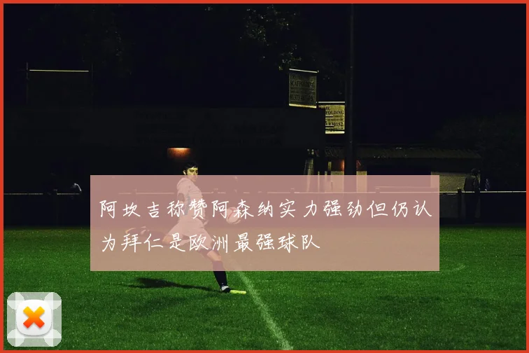 阿坎吉称赞阿森纳实力强劲但仍认为拜仁是欧洲最强球队