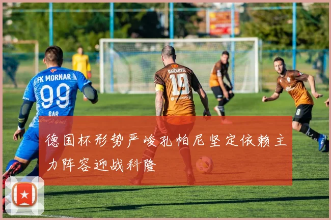 德国杯形势严峻孔帕尼坚定依赖主力阵容迎战科隆