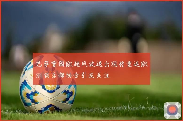 巴萨曾因欧超风波退出现将重返欧洲俱乐部协会引发关注