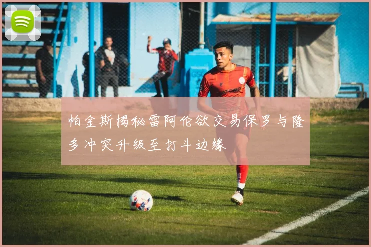 帕金斯揭秘雷阿伦欲交易保罗与隆多冲突升级至打斗边缘